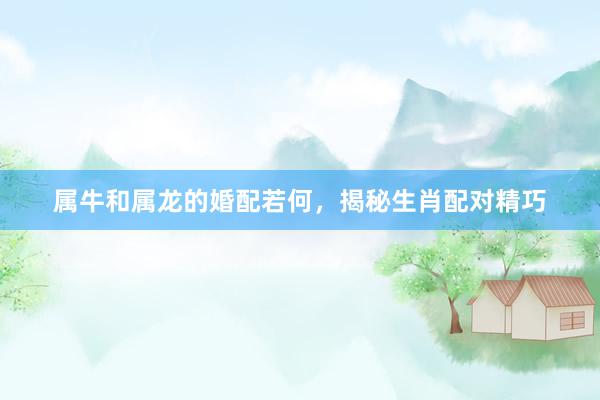 属牛和属龙的婚配若何，揭秘生肖配对精巧