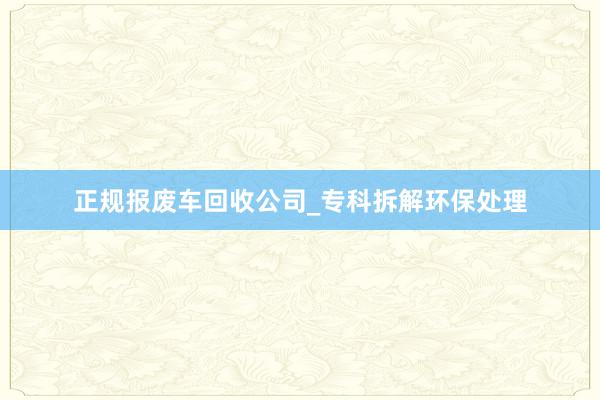 正规报废车回收公司_专科拆解环保处理